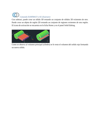 Comando SUBTRACT o SU (Sustraer)
Con subtract, puede crear un sólido 3D restando un conjunto de sólidos 3D existentes de otro.
Puede crear un objeto de región 2D restando un conjunto de regiones existentes de otra región.
El icono de activación se encuentra en la ficha Home y en el panel Solid Editing.
Como se observa al volumen principal (cilindro) se le resto el volumen del solido rojo formando
un nuevo sólido.
 