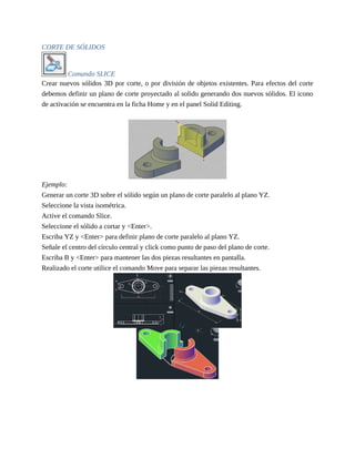 CORTE DE SÓLIDOS
Comando SLICE
Crear nuevos sólidos 3D por corte, o por división de objetos existentes. Para efectos del corte
debemos definir un plano de corte proyectado al solido generando dos nuevos sólidos. El icono
de activación se encuentra en la ficha Home y en el panel Solid Editing.
Ejemplo:
Generar un corte 3D sobre el sólido según un plano de corte paralelo al plano YZ.
Seleccione la vista isométrica.
Active el comando Slice.
Seleccione el sólido a cortar y <Enter>.
Escriba YZ y <Enter> para definir plano de corte paralelo al plano YZ.
Señale el centro del círculo central y click como punto de paso del plano de corte.
Escriba B y <Enter> para mantener las dos piezas resultantes en pantalla.
Realizado el corte utilice el comando Move para separar las piezas resultantes.
 
