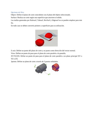 Opciones de Slice
Object: Define el plano de corte coincidente con el plano del objeto seleccionado.
Surface: Realiza un corte según una superficie que atraviese al sólido.
Las mallas generadas por Rulesurf, Tabsurf, RevSurf y Edgesurf no se pueden emplear para este
fin.
En todo caso se deben convertir primero a superficies para su utilización.
Z axis: Define un punto del plano de corte y un punto como dirección del vector normal.
View: Define un punto de paso para el plano de corte paralelo a la pantalla.
XY/YZ/ZX: Define un punto de paso para el plano de corte paralelo a un plano principal XY o
YZ o ZX.
3points: Define un plano de corte a través de 3 puntos señalados.
 