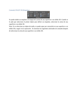 Comando FILLET 3D (Empalme)
Se puede añadir un empalme a lo largo de la arista de una superficie o un sólido 3D. Cuando se
le pida que seleccione el primer objeto para definir un empalme, seleccione la arista de una
superficie o un sólido 3D.
Nota: Si se selecciona un objeto de malla, se puede optar por convertirlo en una superficie o un
sólido 3D y seguir con la operación. Se muestran las siguientes solicitudes de comando después
de seleccionar la arista de una superficie o un sólido 3D.
 