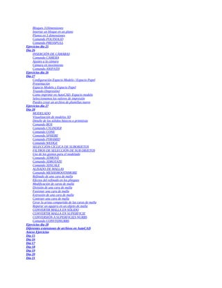 Bloques 3 Dimensiones
Insertar un bloque en un plano
Planos en 3 dimensiones
Comando POLYSOLID
Comando PRESSPULL
Ejercicios día 25
Día 26
INSERCIÓN DE CÁMARAS
Comando CAMERA
Ajustes a la cámara
Cámara en movimiento
Comando ANIPATH
Ejercicios día 26
Día 27
Configuración Espacio Modelo / Espacio Papel
Presentación
Espacio Modelo y Espacio Papel
Trazado (Impresión)
Como imprimir en AutoCAD. Espacio modelo
Seleccionamos los valores de impresión
Puedes crear un archivo de plumillas nuevo
Ejercicios día 27
Día 28
MODELADO
Visualización de modelos 3D
Detalle de los sólidos básicos o primitivas
Comando BOX
Comando CYLINDER
Comando CONE
Comando SPHERE
Comando PYRAMID
Comando WEDGE
SELECCIÓN CÍCLICA DE SUBOBJETOS
FILTROS DE SELECCIÓN DE SUB OBJETOS
Uso de los gizmos para el modelado
Comando 3DMOVE
Comando 3DROTATE
Comando 3DSCALE
ALISADO DE MALLAS
Comando MESHSMOOTHMORE
Refinado de una cara de malla
Efectos del refinado en los pliegues
Modificación de caras de malla
División de una cara de malla
Fusionar una cara de malla
Extrusión de una cara de malla
Contraer una cara de malla
Girar la arista compartida de las caras de malla
Reparar un agujero en un objeto de malla
CONVERTIR MALLA EN SÓLIDO
CONVERTIR MALLA EN SUPERFICIE
CONVERSIÓN A SUPERFICIES NURBS
Comando CONVTONURBS
Ejercicios día 28
Diferentes extensiones de archivos en AutoCAD
Anexo Ejercicios
Día 15
Día 16
Día 17
Día 18
Día 19
Día 20
Día 21
 