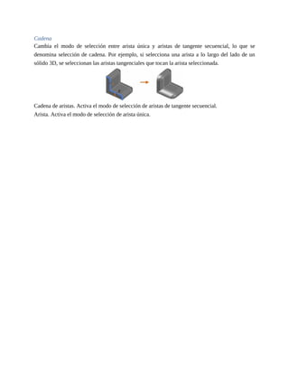 Cadena
Cambia el modo de selección entre arista única y aristas de tangente secuencial, lo que se
denomina selección de cadena. Por ejemplo, si selecciona una arista a lo largo del lado de un
sólido 3D, se seleccionan las aristas tangenciales que tocan la arista seleccionada.
Cadena de aristas. Activa el modo de selección de aristas de tangente secuencial.
Arista. Activa el modo de selección de arista única.
 