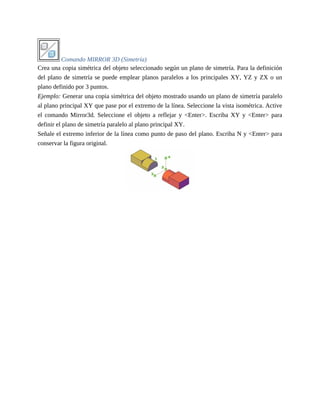 Comando MIRROR 3D (Simetría)
Crea una copia simétrica del objeto seleccionado según un plano de simetría. Para la definición
del plano de simetría se puede emplear planos paralelos a los principales XY, YZ y ZX o un
plano definido por 3 puntos.
Ejemplo: Generar una copia simétrica del objeto mostrado usando un plano de simetría paralelo
al plano principal XY que pase por el extremo de la línea. Seleccione la vista isométrica. Active
el comando Mirror3d. Seleccione el objeto a reflejar y <Enter>. Escriba XY y <Enter> para
definir el plano de simetría paralelo al plano principal XY.
Señale el extremo inferior de la línea como punto de paso del plano. Escriba N y <Enter> para
conservar la figura original.
 