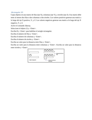 -Rectangular 3D
Copia objetos en una matriz de filas (eje X), columnas (eje Y), y niveles (eje Z). Una matriz debe
tener al menos dos filas o dos columnas o dos niveles. Los valores positivos generan una matriz a
lo largo del eje X positivo, Y, y Z. Los valores negativos generan una matriz a lo largo del eje X
negativo, Y, y Z.
Active el comando 3darray.
Seleccione el objeto (1) y <Enter>.
Escriba R y <Enter> para habilitar el arreglo rectangular.
Escriba el número de filas y <Enter>.
Escriba el número de columnas y <Enter>.
Escriba el número de niveles y <Enter>.
Escriba un valor para la distancia entre filas y <Enter>.
Escriba un valor para la distancia entre columnas y <Enter>. Escriba un valor para la distancia
entre niveles y <Enter>.
 