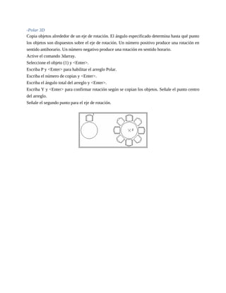 -Polar 3D
Copia objetos alrededor de un eje de rotación. El ángulo especificado determina hasta qué punto
los objetos son dispuestos sobre el eje de rotación. Un número positivo produce una rotación en
sentido antihorario. Un número negativo produce una rotación en sentido horario.
Active el comando 3darray.
Seleccione el objeto (1) y <Enter>.
Escriba P y <Enter> para habilitar el arreglo Polar.
Escriba el número de copias y <Enter>.
Escriba el ángulo total del arreglo y <Enter>.
Escriba Y y <Enter> para confirmar rotación según se copian los objetos. Señale el punto centro
del arreglo.
Señale el segundo punto para el eje de rotación.
 