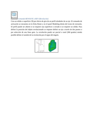 Comando REVOLVE o REV (Revolución)
Crea un sólido o superficie 3D por efecto de giro de un perfil alrededor de un eje. El comando de
activación se encuentra en la ficha Home y en el panel Modeling detrás del icono de extrusión.
El perfil puede ser abierto si se requiere una superficie o cerrado si se requiere un sólido. Para
definir la posición del objeto revolucionado se requiere definir un eje a través de dos puntos o
por selección de una línea guía. La revolución puede ser parcial o total (360 grados) siendo
posible definir el sentido de la revolución por el signo del ángulo.
 