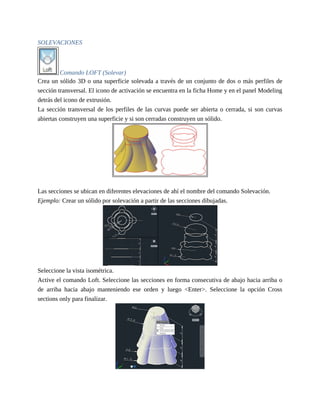 SOLEVACIONES
Comando LOFT (Solevar)
Crea un sólido 3D o una superficie solevada a través de un conjunto de dos o más perfiles de
sección transversal. El icono de activación se encuentra en la ficha Home y en el panel Modeling
detrás del icono de extrusión.
La sección transversal de los perfiles de las curvas puede ser abierta o cerrada, si son curvas
abiertas construyen una superficie y si son cerradas construyen un sólido.
Las secciones se ubican en diferentes elevaciones de ahí el nombre del comando Solevación.
Ejemplo: Crear un sólido por solevación a partir de las secciones dibujadas.
Seleccione la vista isométrica.
Active el comando Loft. Seleccione las secciones en forma consecutiva de abajo hacia arriba o
de arriba hacia abajo manteniendo ese orden y luego <Enter>. Seleccione la opción Cross
sections only para finalizar.
 
