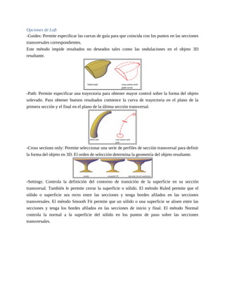 Opciones de Loft
-Guides: Permite especificar las curvas de guía para que coincida con los puntos en las secciones
transversales correspondientes.
Este método impide resultados no deseados tales como las ondulaciones en el objeto 3D
resultante.
-Path: Permite especificar una trayectoria para obtener mayor control sobre la forma del objeto
solevado. Para obtener buenos resultados comience la curva de trayectoria en el plano de la
primera sección y el final en el plano de la última sección transversal.
-Cross sections only: Permite seleccionar una serie de perfiles de sección transversal para definir
la forma del objeto en 3D. El orden de selección determina la geometría del objeto resultante.
-Settings: Controla la definición del contorno de transición de la superficie en su sección
transversal. También le permite cerrar la superficie o sólido. El método Ruled permite que el
sólido o superficie sea recto entre las secciones y tenga bordes afilados en las secciones
transversales. El método Smooth Fit permite que un sólido o una superficie se alisen entre las
secciones y tenga los bordes afilados en las secciones de inicio y final. El método Normal
controla la normal a la superficie del sólido en los puntos de paso sobre las secciones
transversales.
 