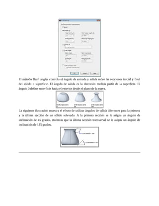 El método Draft angles controla el ángulo de entrada y salida sobre las secciones inicial y final
del sólido o superficie. El ángulo de salida es la dirección medida partir de la superficie. El
ángulo 0 define superficie hacia el exterior desde el plano de la curva.
La siguiente ilustración muestra el efecto de utilizar ángulos de salida diferentes para la primera
y la última sección de un sólido solevado. A la primera sección se le asigna un ángulo de
inclinación de 45 grados, mientras que la última sección transversal se le asigna un ángulo de
inclinación de 135 grados.
 