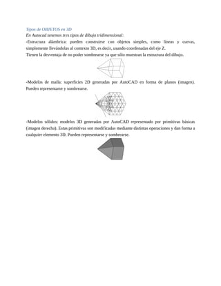 Tipos de OBJETOS en 3D
En Autocad tenemos tres tipos de dibujo tridimensional:
-Estructura alámbrica: pueden construirse con objetos simples, como líneas y curvas,
simplemente llevándolas al contexto 3D, es decir, usando coordenadas del eje Z.
Tienen la desventaja de no poder sombrearse ya que sólo muestran la estructura del dibujo.
-Modelos de malla: superficies 2D generadas por AutoCAD en forma de planos (imagen).
Pueden representarse y sombrearse.
-Modelos sólidos: modelos 3D generadas por AutoCAD representado por primitivas básicas
(imagen derecha). Estas primitivas son modificadas mediante distintas operaciones y dan forma a
cualquier elemento 3D. Pueden representarse y sombrearse.
 