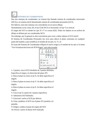 SISTEMAS DE COORDENADAS
Hay dos sistemas de coordenadas: un sistema fijo llamado sistema de coordenadas universales
(WCS) y un sistema móvil denominado sistema de coordenadas personales (UCS).
Por defecto, estos dos sistemas son coincidentes en un nuevo dibujo.
Normalmente en las vistas 2D, el eje X del WCS es horizontal y el eje Y es vertical.
El origen del UCS es donde los ejes X e Y se cruzan (0,0). Todos los objetos en un archivo de
dibujo se definen por sus coordenadas WCS.
Sin embargo, por lo general es más conveniente para crear y editar objetos el UCS móvil.
El Sistema de Coordenadas Personales nos sirve para ubicar el plano cartesiano en cualquier
punto del modelo y para modificar el sentido de los ejes, X, Y y Z.
El icono del Sistema de Coordenadas reflejará el nuevo origen y el sentido de los ejes si el menú
“Ver-Visualización-Icono de SCP-Origen” está seleccionado.
1- 3 puntos: crea el SCP alrededor de 3 puntos definidos.
Especifica el origen y la dirección del plano XY.
2- Rota el plano en torno al eje X. Se debe especificar el
ángulo.
3- Rota el plano en torno al eje Y. Se debe especificar el
ángulo.
4- Rota el plano en torno al eje Z. Se debe especificar el
ángulo.
5- Crea el eje Z a partir de 2 puntos específicos.
6- Administra SCP definidos.
7- Universal: vuelve al SCP por defecto.
8- Vista: establece el SCP con el plano XY paralelo a la
pantalla.
9- Origen: cambia el punto de origen del SCP.
10- Previo: vuelve al último SCP realizado.
 