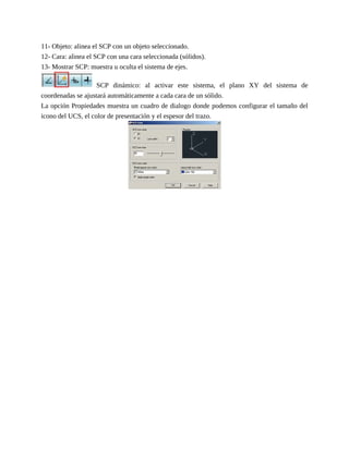 11- Objeto: alinea el SCP con un objeto seleccionado.
12- Cara: alinea el SCP con una cara seleccionada (sólidos).
13- Mostrar SCP: muestra u oculta el sistema de ejes.
SCP dinámico: al activar este sistema, el plano XY del sistema de
coordenadas se ajustará automáticamente a cada cara de un sólido.
La opción Propiedades muestra un cuadro de dialogo donde podemos configurar el tamaño del
icono del UCS, el color de presentación y el espesor del trazo.
 