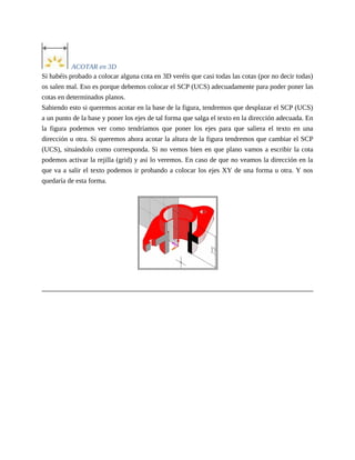 ACOTAR en 3D
Si habéis probado a colocar alguna cota en 3D veréis que casi todas las cotas (por no decir todas)
os salen mal. Eso es porque debemos colocar el SCP (UCS) adecuadamente para poder poner las
cotas en determinados planos.
Sabiendo esto si queremos acotar en la base de la figura, tendremos que desplazar el SCP (UCS)
a un punto de la base y poner los ejes de tal forma que salga el texto en la dirección adecuada. En
la figura podemos ver como tendríamos que poner los ejes para que saliera el texto en una
dirección u otra. Si queremos ahora acotar la altura de la figura tendremos que cambiar el SCP
(UCS), situándolo como corresponda. Si no vemos bien en que plano vamos a escribir la cota
podemos activar la rejilla (grid) y así lo veremos. En caso de que no veamos la dirección en la
que va a salir el texto podemos ir probando a colocar los ejes XY de una forma u otra. Y nos
quedaría de esta forma.
 
