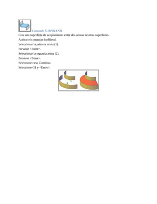 Comando SURFBLEND
Crea una superficie de acoplamiento entre dos aristas de otras superficies.
Activar el comando Surfblend.
Seleccionar la primera arista (1).
Presione <Enter>.
Seleccionar la segunda arista (2).
Presione <Enter>.
Seleccione caso Continuo.
Seleccione G1 y <Enter>.
 