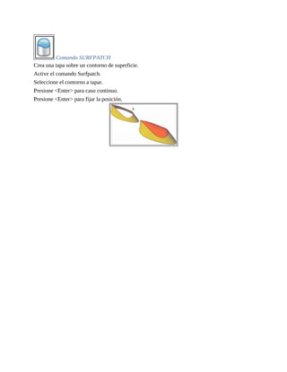 Comando SURFPATCH
Crea una tapa sobre un contorno de superficie.
Active el comando Surfpatch.
Seleccione el contorno a tapar.
Presione <Enter> para caso continuo.
Presione <Enter> para fijar la posición.
 