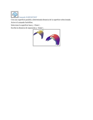 Comando SURFOFFSET
Crea una superficie paralela a determinada distancia de la superficie seleccionada.
Active el comando Surfoffset.
Seleccione la superficie base y <Enter>.
Escriba la distancia de separación y <Enter>.
 