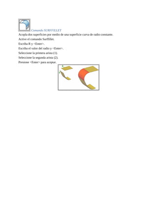 Comando SURFFILLET
Acopla dos superficies por medio de una superficie curva de radio constante.
Active el comando Surffillet.
Escriba R y <Enter>.
Escriba el valor del radio y <Enter>.
Seleccione la primera arista (1).
Seleccione la segunda arista (2).
Presione <Enter> para aceptar.
 
