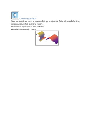 Comando SURFTRIM
Corta una superficie a través de otra superficie que la intersecta. Active el comando Surftrim.
Seleccione la superficie a cortar y <Enter>.
Seleccione las superficies de corte y <Enter>.
Señale la zona a cortar y <Enter>.
 