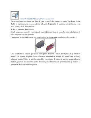 Comando SECTIONPLANE (Plano de sección)
Este comando permite trazar una línea de corte en una de las vistas principales Top, Front, Left o
Right. El plano de corte es perpendicular a la vista de pantalla. El icono de activación está en la
ficha Home y en el panel Section.
Active el comando Sectionplane.
Señale un primer punto (1) y un segundo punto (2) como línea de corte. Se mostrará el plano de
corte perpendicular a la pantalla.
Para ocultar un lado del corte active la orden LiveSection y seleccione la línea de corte 1 – 2.
Crea un objeto de sección que actúa como plano de corte a través de objetos 3D y nubes de
puntos. Los objetos de plano de sección crean secciones de sólidos 3D, superficies, mallas y
nubes de puntos. Utilice la sección automática con objetos de plano de sección para analizar un
modelo, guardar las secciones como bloques para utilizarlos en presentaciones y extraer la
geometría 2D de las nubes de puntos.
 