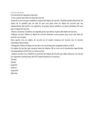 Lista de opciones
Se muestran las siguientes opciones.
-Cara o punto para ubicar la línea de sección
Especifica una cara para establecer el plano del objeto de sección. También puede seleccionar un
punto de la pantalla que no esté en una cara para crear un objeto de sección que sea
independiente del sólido o la superficie. El primer punto establece un punto alrededor del cual
gira el objeto de sección.
-Punto a atravesar. Establece un segundo punto que define el plano del objeto de sección.
-Dibujar sección. Define el objeto de sección mediante varios puntos para crear una línea de
sección con recodos.
Esta opción crea un objeto de sección en el estado Contorno de sección con la sección
automática desactivada.
-Ortogonal. Alinea el objeto de sección con una orientación ortogonal relativa al SCP.
Un objeto de sección que contiene todos los objetos 3D se crea con la orientación especificada
correspondiente al SCP (no a la vista actual).
-Alinear sección con. Establece la posición del objeto de sección que debe alinearse con una de
las siguientes orientaciones del SCP (especificada por el usuario):
Frontal
Detrás
Superior
Inferior
Izquierdo
Derecho
 
