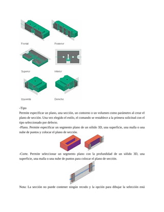 -Tipo
Permite especificar un plano, una sección, un contorno o un volumen como parámetro al crear el
plano de sección. Una vez elegido el estilo, el comando se restablece a la primera solicitud con el
tipo seleccionado por defecto.
-Plano. Permite especificar un segmento plano de un sólido 3D, una superficie, una malla o una
nube de puntos y colocar el plano de sección.
-Corte. Permite seleccionar un segmento plano con la profundidad de un sólido 3D, una
superficie, una malla o una nube de puntos para colocar el plano de sección.
Nota: La sección no puede contener ningún recodo y la opción para dibujar la selección está
 