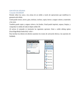 EDICIÓN DE SÓLIDOS
Comando SOLIDEDIT
Permite editar las caras y las aristas de un sólido a través de operaciones que modifican la
geometría del sólido.
Usted puede extruir, mover, girar, desfasar, inclinar, copiar, borrar y asignar colores y materiales
a las caras.
También puede copiar y asignar colores a los bordes. Usted puede imprimir, separar, limpiar, y
comprobar la validez de todo el objeto sólido 3D.
Al activar el comando se mostrarán las siguientes opciones: Enter a solids editing option
[Face/Edge/Body/Undo/eXit] <eXit>:
Para facilitar las labores de edición usaremos los iconos de activación directa a las opciones de
Solidedit.
 