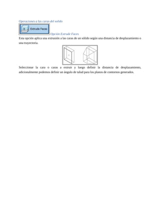 Operaciones a las caras del solido
Opción Extrude Faces
Esta opción aplica una extrusión a las caras de un sólido según una distancia de desplazamiento o
una trayectoria.
Seleccionar la cara o caras a extruir y luego definir la distancia de desplazamiento,
adicionalmente podemos definir un ángulo de talud para los planos de contornos generados.
 