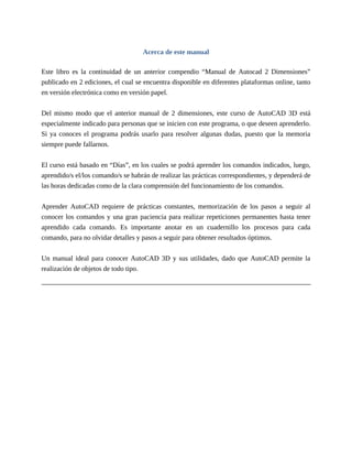 Acerca de este manual
Este libro es la continuidad de un anterior compendio “Manual de Autocad 2 Dimensiones”
publicado en 2 ediciones, el cual se encuentra disponible en diferentes plataformas online, tanto
en versión electrónica como en versión papel.
Del mismo modo que el anterior manual de 2 dimensiones, este curso de AutoCAD 3D está
especialmente indicado para personas que se inicien con este programa, o que deseen aprenderlo.
Si ya conoces el programa podrás usarlo para resolver algunas dudas, puesto que la memoria
siempre puede fallarnos.
El curso está basado en “Días”, en los cuales se podrá aprender los comandos indicados, luego,
aprendido/s el/los comando/s se habrán de realizar las prácticas correspondientes, y dependerá de
las horas dedicadas como de la clara comprensión del funcionamiento de los comandos.
Aprender AutoCAD requiere de prácticas constantes, memorización de los pasos a seguir al
conocer los comandos y una gran paciencia para realizar repeticiones permanentes hasta tener
aprendido cada comando. Es importante anotar en un cuadernillo los procesos para cada
comando, para no olvidar detalles y pasos a seguir para obtener resultados óptimos.
Un manual ideal para conocer AutoCAD 3D y sus utilidades, dado que AutoCAD permite la
realización de objetos de todo tipo.
 