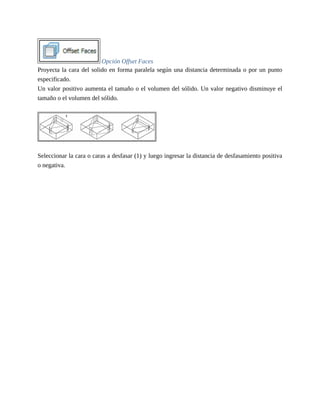 Opción Offset Faces
Proyecta la cara del solido en forma paralela según una distancia determinada o por un punto
especificado.
Un valor positivo aumenta el tamaño o el volumen del sólido. Un valor negativo disminuye el
tamaño o el volumen del sólido.
Seleccionar la cara o caras a desfasar (1) y luego ingresar la distancia de desfasamiento positiva
o negativa.
 