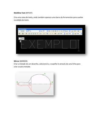 Multiline Text (MTEXT)
Cria uma caixa de texto, onde também aparece uma barra da ferramentas para auxiliar
na edição do texto.
Mirror (MIRROR)
Criar a metade de um desenho, selecioná-lo, e espelhe-lo através de uma linha para
criar a outra metade.
 