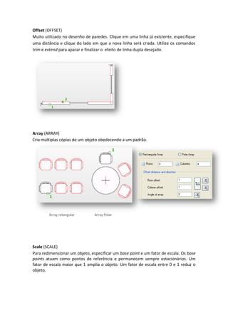 Offset (OFFSET)
Muito utilizado no desenho de paredes. Clique em uma linha já existente, especifique
uma distância e clique do lado em que a nova linha será criada. Utilize os comandos
trim e extend para aparar e finalizar o efeito de linha dupla desejado.
Array (ARRAY)
Cria múltiplas cópias de um objeto obedecendo a um padrão.
Array retangular Array Polar
Scale (SCALE)
Para redimensionar um objeto, especificar um base point e um fator de escala. Os base
points atuam como pontos de referência e permanecem sempre estacionários. Um
fator de escala maior que 1 amplia o objeto. Um fator de escala entre 0 e 1 reduz o
objeto.
 
