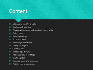 Content
 Adding and modifying walls
 Creating wall openings
 Working with custom and standard column grids
 Ceiling plans
 Stairs and railings
 Floors and roofs
 Furnishings and fixtures
 Setting up projects
 Creating views
 Annotating a drawing
 Adding schedules and tags
 Creating details
 Cameras, lights, and rendering
 Plotting your project sheets
 