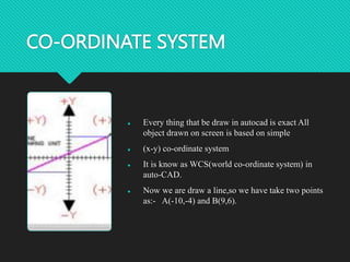 CO-ORDINATE SYSTEM
 Every thing that be draw in autocad is exact All
object drawn on screen is based on simple
 (x-y) co-ordinate system
 It is know as WCS(world co-ordinate system) in
auto-CAD.
 Now we are draw a line,so we have take two points
as:- A(-10,-4) and B(9,6).
 