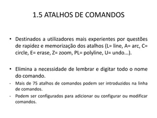 1.5 ATALHOS DE COMANDOS 
•Destinados a utilizadores mais experientes por questões de rapidez e memorização dos atalhos (L= line, A= arc, C= circle, E= erase, Z= zoom, PL= polyline, U= undo...). 
•Elimina a necessidade de lembrar e digitar todo o nome do comando. 
-Mais de 75 atalhos de comandos podem ser introduzidos na linha de comandos. 
-Podem ser configurados para adicionar ou configurar ou modificar comandos.  