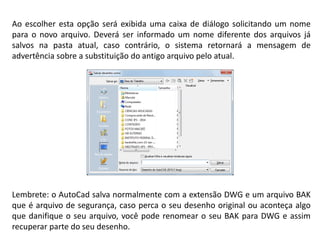 Ao escolher esta opção será exibida uma caixa de diálogo solicitando um nome para o novo arquivo. Deverá ser informado um nome diferente dos arquivos já salvos na pasta atual, caso contrário, o sistema retornará a mensagem de advertência sobre a substituição do antigo arquivo pelo atual. 
Lembrete: o AutoCad salva normalmente com a extensão DWG e um arquivo BAK que é arquivo de segurança, caso perca o seu desenho original ou aconteça algo que danifique o seu arquivo, você pode renomear o seu BAK para DWG e assim recuperar parte do seu desenho.  