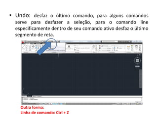 •Undo: desfaz o último comando, para alguns comandos serve para desfazer a seleção, para o comando line especificamente dentro de seu comando ativo desfaz o último segmento de reta. 
Outra forma: Linha de comando: Ctrl + Z  