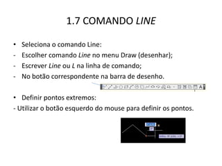 1.7 COMANDO LINE 
•Seleciona o comando Line: 
-Escolher comando Line no menu Draw (desenhar); 
-Escrever Line ou L na linha de comando; 
-No botão correspondente na barra de desenho. 
•Definir pontos extremos: 
- Utilizar o botão esquerdo do mouse para definir os pontos.  