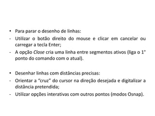 •Para parar o desenho de linhas: 
-Utilizar o botão direito do mouse e clicar em cancelar ou carregar a tecla Enter; 
-A opção Close cria uma linha entre segmentos ativos (liga o 1° ponto do comando com o atual). 
•Desenhar linhas com distâncias precisas: 
-Orientar a “cruz” do cursor na direção desejada e digitalizar a distância pretendida; 
-Utilizar opções interativas com outros pontos (modos Osnap). 
 