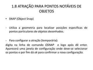 1.8 ATRAÇÃO PARA PONTOS NOTÁVEIS DE OBJETOS 
•SNAP (Object Snap) 
-Utiliza a geometria para localizar posições específicas de pontos particulares de objetos desenhados. 
-Para configurar a atração (temporária): 
digita na linha de comando OSNAP e logo após dê enter. Aparecerá uma janela de configuração onde deve-se selecionar os pontos e por fim dá ok para confirmar a nova configuração. 
 