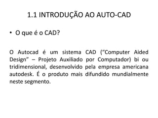 1.1 INTRODUÇÃO AO AUTO-CAD 
•O que é o CAD? 
O Autocad é um sistema CAD (“Computer Aided Design” – Projeto Auxiliado por Computador) bi ou tridimensional, desenvolvido pela empresa americana autodesk. É o produto mais difundido mundialmente neste segmento.  