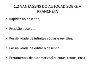 1.2 VANTAGENS DO AUTOCAD SOBRE A PRANCHETA 
•Rapidez no desenho; 
•Precisão absoluta; 
•Possibilidade de infinitas cópias e revisões; 
•Possibilidade de editar o desenho; 
•Ferramentas de automatização (cotas, textos, etc.).  