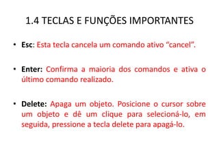 1.4 TECLAS E FUNÇÕES IMPORTANTES 
•Esc: Esta tecla cancela um comando ativo “cancel”. 
•Enter: Confirma a maioria dos comandos e ativa o último comando realizado. 
•Delete: Apaga um objeto. Posicione o cursor sobre um objeto e dê um clique para selecioná-lo, em seguida, pressione a tecla delete para apagá-lo.  