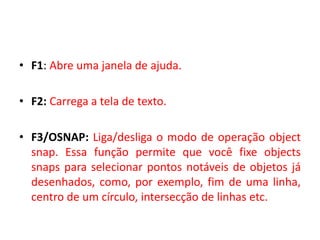•F1: Abre uma janela de ajuda. 
•F2: Carrega a tela de texto. 
•F3/OSNAP: Liga/desliga o modo de operação object snap. Essa função permite que você fixe objects snaps para selecionar pontos notáveis de objetos já desenhados, como, por exemplo, fim de uma linha, centro de um círculo, intersecção de linhas etc.  