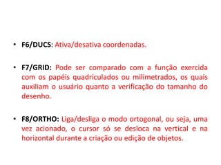 •F6/DUCS: Ativa/desativa coordenadas. 
•F7/GRID: Pode ser comparado com a função exercida com os papéis quadriculados ou milimetrados, os quais auxiliam o usuário quanto a verificação do tamanho do desenho. 
•F8/ORTHO: Liga/desliga o modo ortogonal, ou seja, uma vez acionado, o cursor só se desloca na vertical e na horizontal durante a criação ou edição de objetos.  