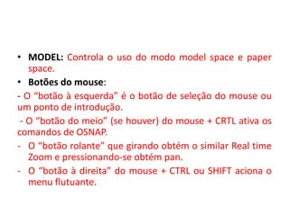 •MODEL: Controla o uso do modo model space e paper space. 
•Botões do mouse: 
- O “botão à esquerda” é o botão de seleção do mouse ou um ponto de introdução. 
- O “botão do meio” (se houver) do mouse + CRTL ativa os comandos de OSNAP. 
-O “botão rolante” que girando obtém o similar Real time Zoom e pressionando-se obtém pan. 
-O “botão à direita” do mouse + CTRL ou SHIFT aciona o menu flutuante.  
