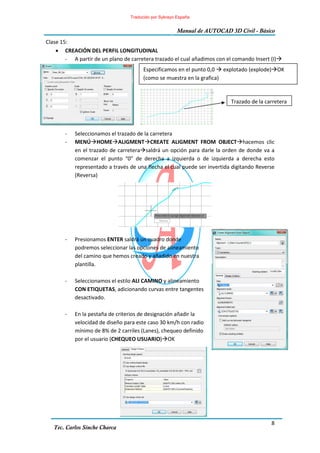 8
Manual de AUTOCAD 3D Civil - Básico
Tec. Carlos Sinche Charca
Clase 15:
• CREACIÓN DEL PERFIL LONGITUDINAL
- A partir de un plano de carretera trazado el cual añadimos con el comando Insert (I)
- Seleccionamos el trazado de la carretera
- MENÚ HOME ALIGMENT CREATE ALIGMENT FROM OBJECT hacemos clic
en el trazado de carretera saldrá un opción para darle la orden de donde va a
comenzar el punto “0” de derecha a izquierda o de izquierda a derecha esto
representado a través de una flecha el cual puede ser invertida digitando Reverse
(Reversa)
- Presionamos ENTER saldrá un cuadro donde
podremos seleccionar las opciones de alineamiento
del camino que hemos creado y añadido en nuestra
plantilla.
- Seleccionamos el estilo ALI CAMINO y alineamiento
CON ETIQUETAS, adicionando curvas entre tangentes
desactivado.
- En la pestaña de criterios de designación añadir la
velocidad de diseño para este caso 30 km/h con radio
mínimo de 8% de 2 carriles (Lanes), chequeo definido
por el usuario (CHEQUEO USUARIO) OK
Especificamos en el punto 0,0 explotado (explode) OK
(como se muestra en la grafica)
Trazado de la carretera
Traducido por Sykrayo España
 