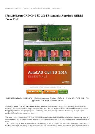 Download: AutoCAD Civil 3D 2014 Essentials: Autodesk Official Press
[Pub216] AutoCAD Civil 3D 2014 Essentials: Autodesk Official
Press PDF
By Eric Chappell
AutoCAD Civil 3D 2014 Essentials: Autodesk Official Press
| #1011359 in Books | 2013-07-01 | Original language: English | PDF # 1 | 9.20 x .88 x 7.40l, 2.11 | File
type: PDF | 416 pages | File size: 31.Mb
I think that AutoCAD Civil 3D 2014 Essentials: Autodesk Official Press are great because they are so attention
holding, I mean you know how people describe AutoCAD Civil 3D 2014 Essentials: Autodesk Official Press By Eric
Chappell good books by saying they cant stop reading them, well, I really could not stop reading. It is yet again
another different look at an authors view.
The many reviews about AutoCAD Civil 3D 2014 Essentials: Autodesk Official Press before purchasing it in order to
gage whether or not it would be worth my time, and all praised AutoCAD Civil 3D 2014 Essentials: Autodesk Official
Press:
1 of 1 review helpful Well Written and Easy to Follow By ifizzy142 This book is well written It has a good balance of
theory and example and is easy to digest Its written almost like a narrative where the author is speaking directly to you
 
