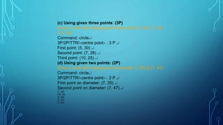 (c) Using given three points: (3P)
Draw a circle with using given three points (5, 30), (7, 26),
(10, 25).
Command: circle
3P/2P/TTR/centre point : 3 P 
First point: (5, 30) 
Second point: (7, 26) 
Third point: (10, 25) 
(d) Using given two points: (2P)
Draw a circle with using given two points (7, 35) & (7, 47).
Command: circle
3P/2P/TTR/centre point : 2 P 
First point on diameter: (7, 35) 
Second point on diameter: (7, 47) 
(7, 26)
(10, 25)
(5, 30)
(7, 47)
(7, 35)
 
