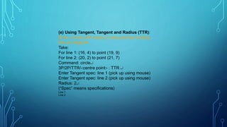 (e) Using Tangent, Tangent and Radius (TTR):
Draw a circle with radius 2 units and two existing
line as tangents.
Take:
For line 1: (16, 4) to point (19, 9)
For line 2: (20, 2) to point (21, 7)
Command: circle
3P/2P/TTR/centre point : TTR 
Enter Tangent spec: line 1 (pick up using mouse)
Enter Tangent spec: line 2 (pick up using mouse)
Radius: 2
(“Spec” means specifications)
Line 1
Line 2
 