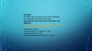 ELLIPSE:
ELLIPSE can be drawn by any one of following
two methods using ellipse command.
(a) Using first axis end points and other axis
distance:
Draw an ellipse using major axis end point (10, 20)
(65, 20) and minor axis end point (35, 35).
Command: ellipse 
<Axis end point 1>/ Centre: 10, 20
Axis end point 2: 65, 20
<Other axis distance>/ Rotation: 35, 35
.
 